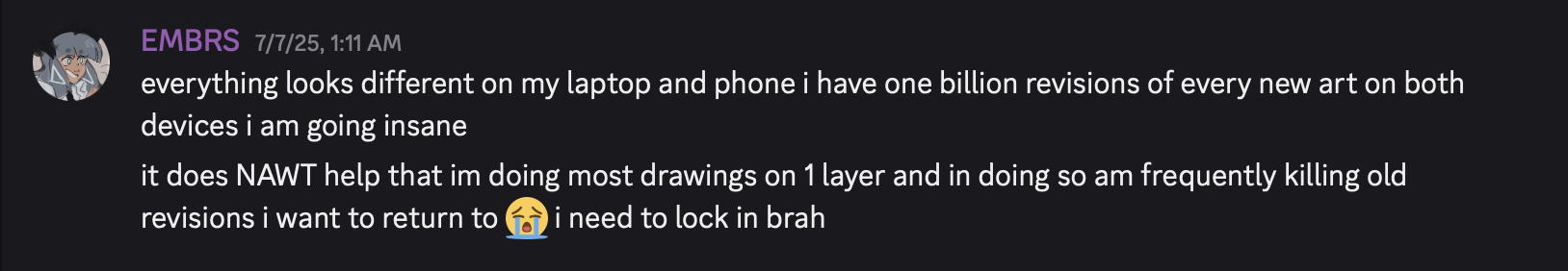 discord message, captioned, 'everything looks different on my laptop and phone i have one billion revisions of every new art on both devices i am going insane. it does NAWT help that im doing most drawings on 1 layer and in doing so am frequently killing old revisions i want to return to. i need to lock in brah.'