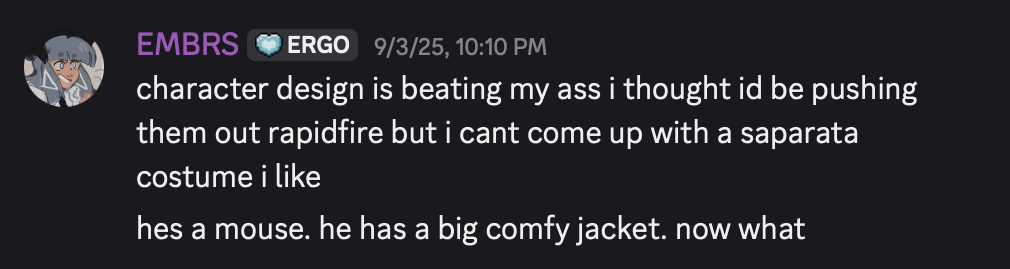 discord screenshot of myself speaking, captioned: 'character design is beating my ass i thought i'd be pushing them out rapidfire but i can't come up with a saparata costume i like. he's a mouse. he has big comfy jacket. now what'