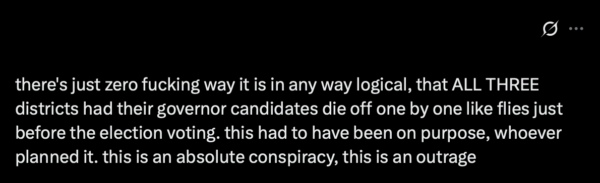 twitter screenshot, captioned: there's just zero fucking way it is in any way logical, that ALL THREE districts had their governor candidates die off one by one like flies just before the election voting. this had to have been on purpose, whoever planned it. this is an absolute conspiracy, this is an outrage.