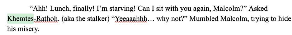 google docs screenshot, reading: '“Ahh! Lunch, finally! I'm starving! Can I sit with you again, Malcolm?” Asked Khemtes-Rathoh. (aka the stalker) “Yeeaaahhh… why not?” Mumbled Malcolm, trying to hide his misery.'