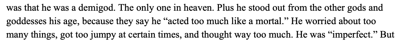 a google docs screenshot, reading, 'He was a demigod. The only one in heaven. Plus he stood out from the other gods and goddesses his age, because they say he 'acted too much like a mortal.' He worried about too many things, got too jumpy at certain times, and thought way too much. He was 'imperfect.'
