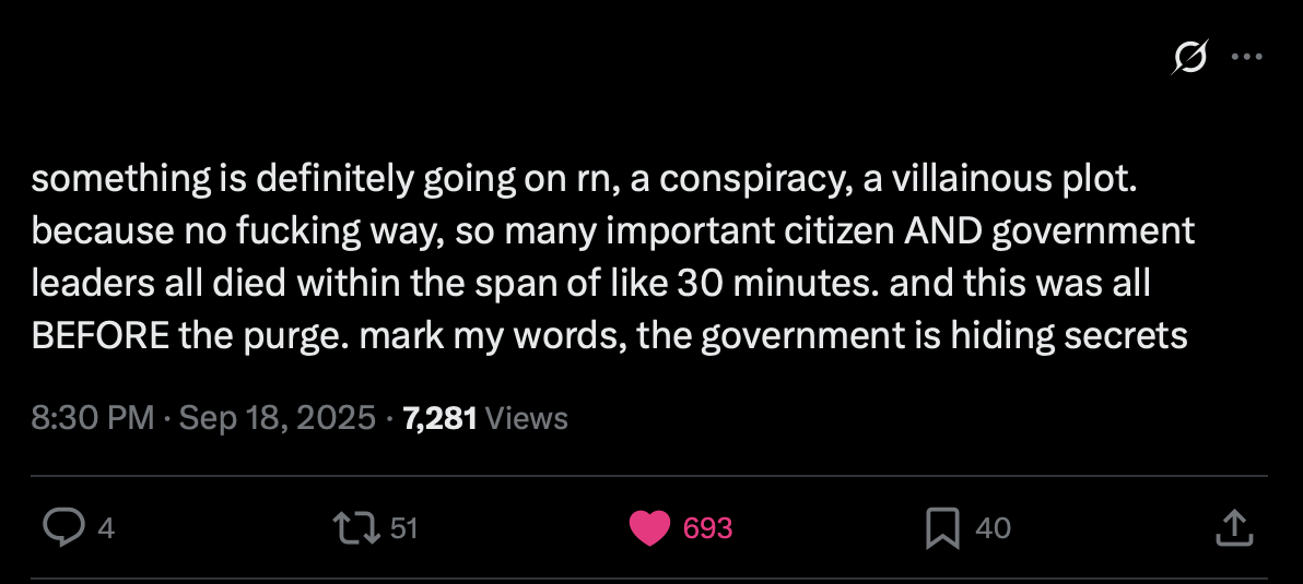twitter screenshot, captioned: something is definitely going on rn, a conspiracy, a villainous plot. because no fucking way, so many important citizen AND government leaders all died within the span of like 30 minutes. and this was all BEFORE the purge. mark my words, the government is hiding secrets.