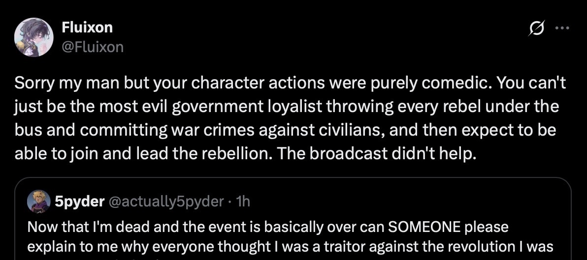 twitter quote retweet - 5pyder's original post reads, 'now that i'm dead and the evnt is basically over can SOMEONE please explain to me why everyone thought i was a traitor against the revolution?' - user fluixon replies, saying: 'Sorry my man but your character actions were purely comedic. You can't just be the most evil government loyalist throwing every rebel under the bus and committing war crimes against civilians, and then expect to be able to join and lead the rebellion. The broadcast didn't help.'